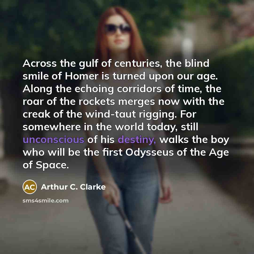 “Across the gulf of centuries, the blind smile of Homer is turned upon our age. Along the echoing corridors of time, the roar of the rockets merges now with the creak of the wind-taut rigging. For somewhere in the world today, still unconscious of his destiny, walks the boy who will be the first…” quote by Arthur C. Clarke