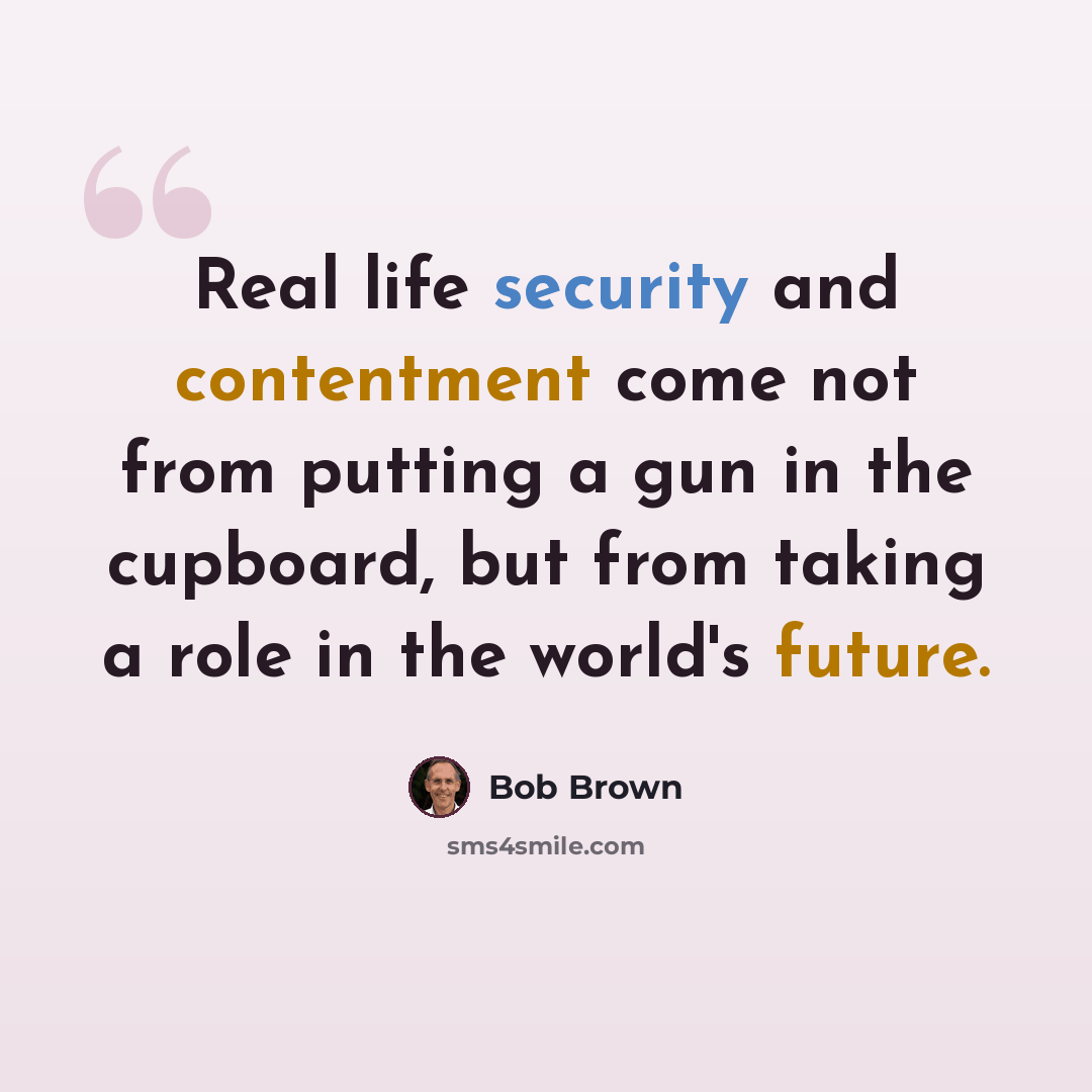 “Real life security and contentment come not from putting a gun in the cupboard, but from taking a role in the world's future.” quote by Bob Brown