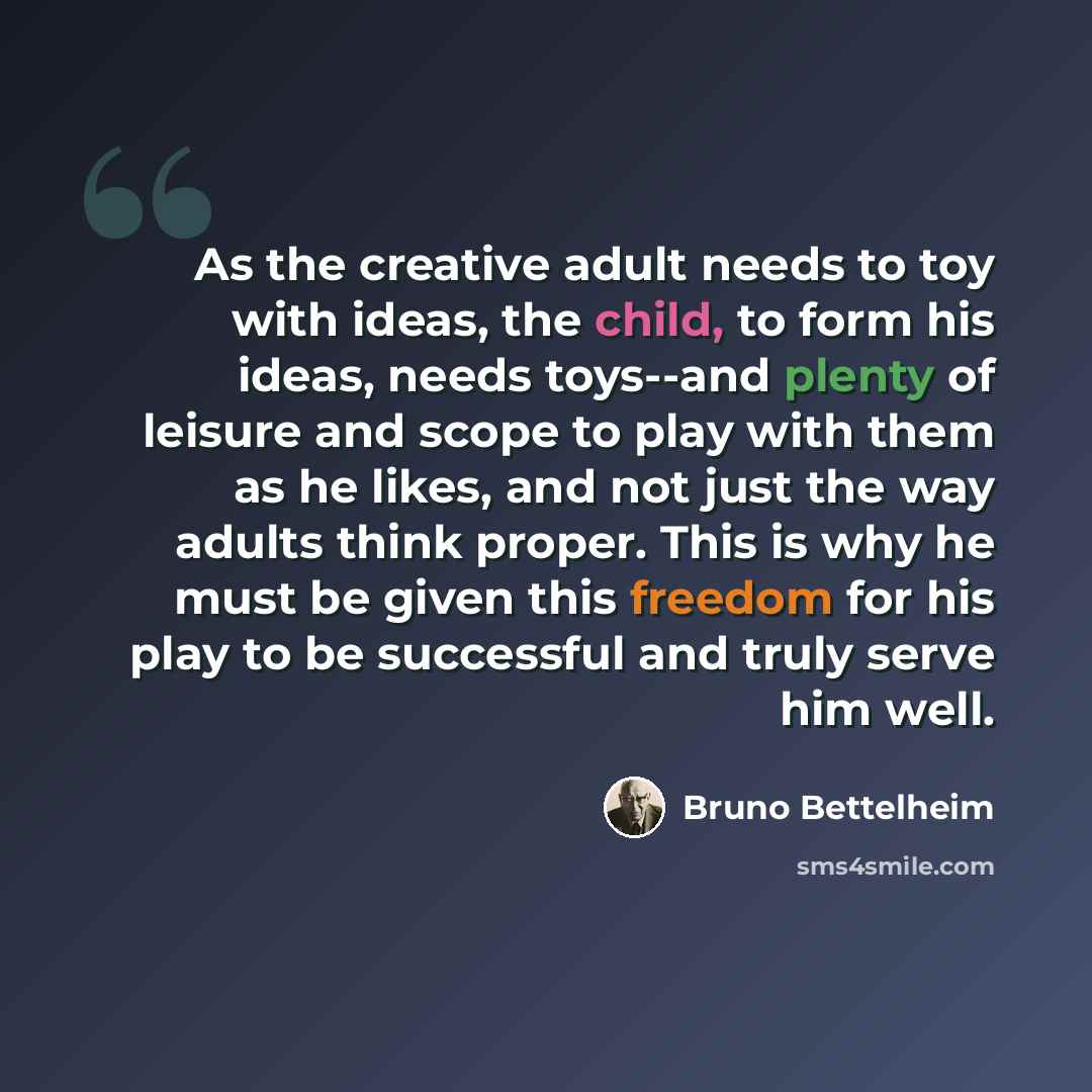 “As the creative adult needs to toy with ideas, the child, to form his ideas, needs toys--and plenty of leisure and scope to play with them as he likes, and not just the way adults think proper. This is why he must be given this freedom for his play to be successful and truly serve him well.” quote by Bruno Bettelheim