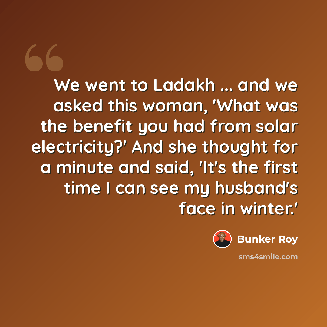 “We went to Ladakh ... and we asked this woman, 'What was the benefit you had from solar electricity?' And she thought for a minute and said, 'It's the first time I can see my husband's face in winter.'” quote by Bunker Roy