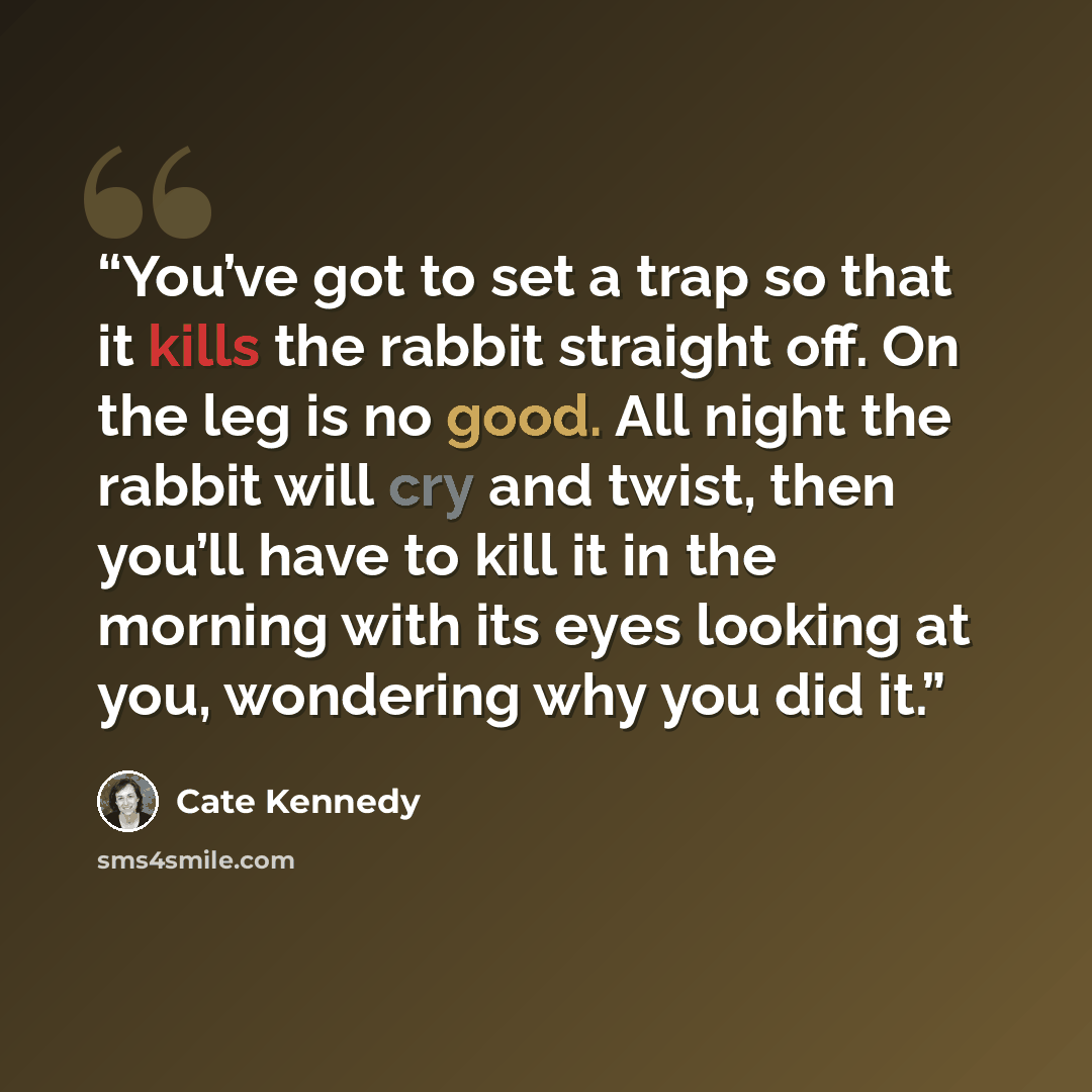 “You’ve got to set a trap so that it kills the rabbit straight off. On the leg is no good. All night the rabbit will cry and twist, then you’ll have to kill it in the morning with its eyes looking at you, wondering why you did it.” quote by Cate Kennedy