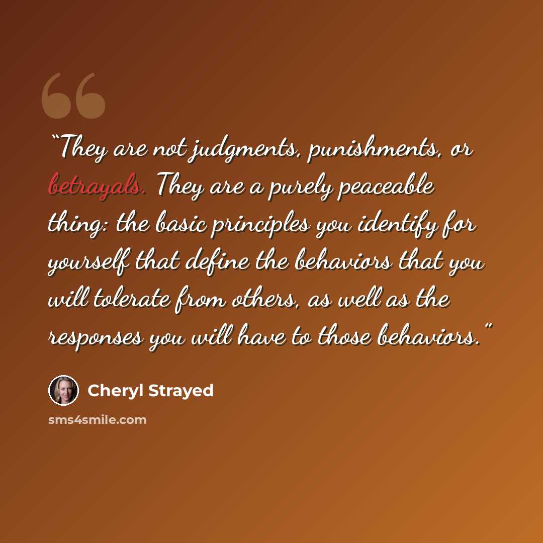 “They are not judgments, punishments, or betrayals. They are a purely peaceable thing: the basic principles you identify for yourself that define the behaviors that you will tolerate from others, as well as the responses you will have to those behaviors.” quote by Cheryl Strayed