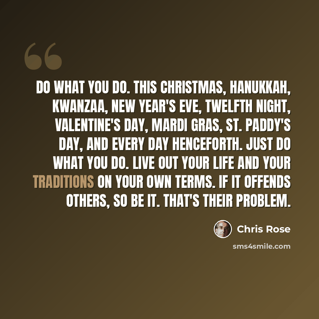 “Do what you do. This Christmas, Hanukkah, Kwanzaa, New Year's Eve, Twelfth Night, Valentine's Day, Mardi Gras, St. Paddy's Day, and every day henceforth. Just do what you do. Live out your life and your traditions on your own terms. If it offends others, so be it. That's their problem.” quote by Chris Rose