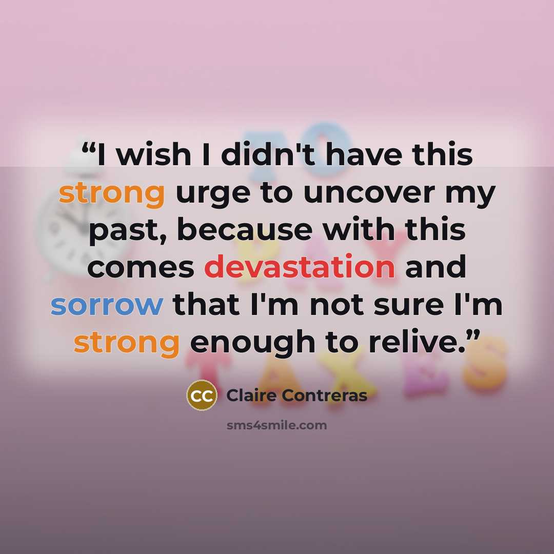 “I wish I didn't have this strong urge to uncover my past, because with this comes devastation and sorrow that I'm not sure I'm strong enough to relive.” quote by Claire Contreras