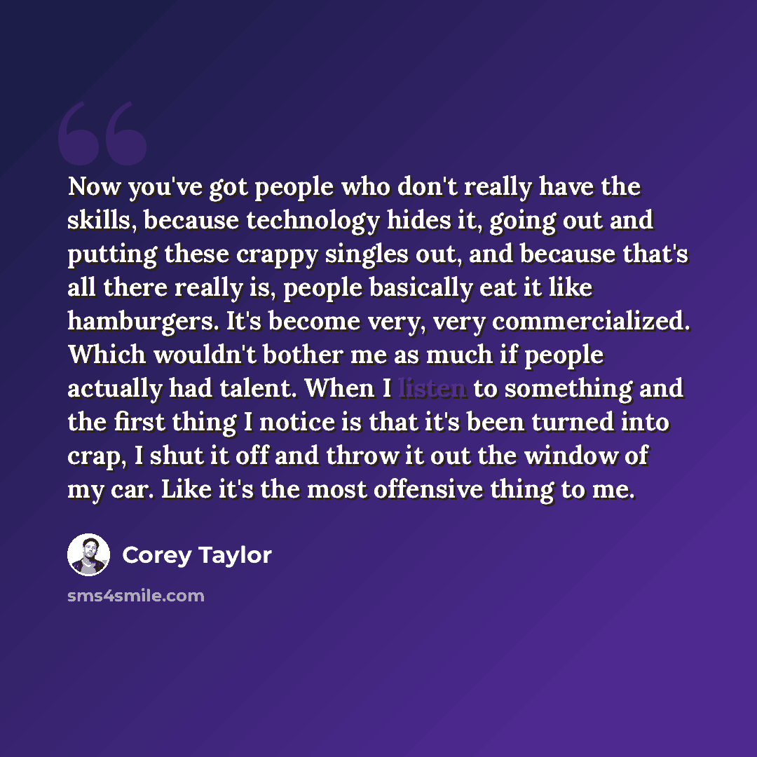 “Now you've got people who don't really have the skills, because technology hides it, going out and putting these crappy singles out, and because that's all there really is, people basically eat it like hamburgers. It's become very, very commercialized. Which wouldn't bother me as much if people…” quote by Corey Taylor