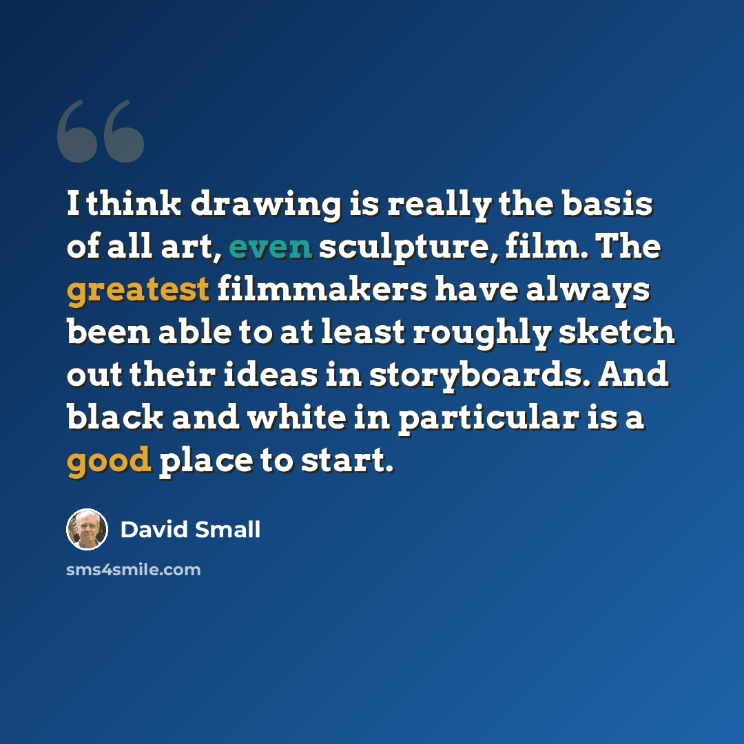 “I think drawing is really the basis of all art, even sculpture, film. The greatest filmmakers have always been able to at least roughly sketch out their ideas in storyboards. And black and white in particular is a good place to start.” quote by David Small