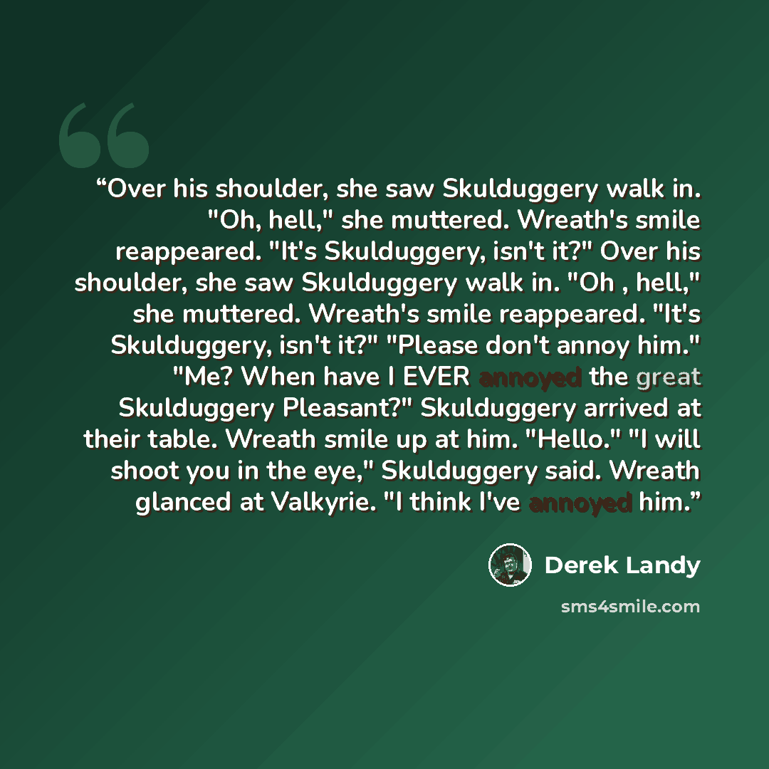 “Over his shoulder, she saw Skulduggery walk in. "Oh, hell," she muttered. Wreath's smile reappeared. "It's Skulduggery, isn't it?" Over his shoulder, she saw Skulduggery walk in. "Oh , hell," she muttered. Wreath's smile reappeared. "It's Skulduggery, isn't it?" "Please don't annoy him." "Me? When…” quote by Derek Landy