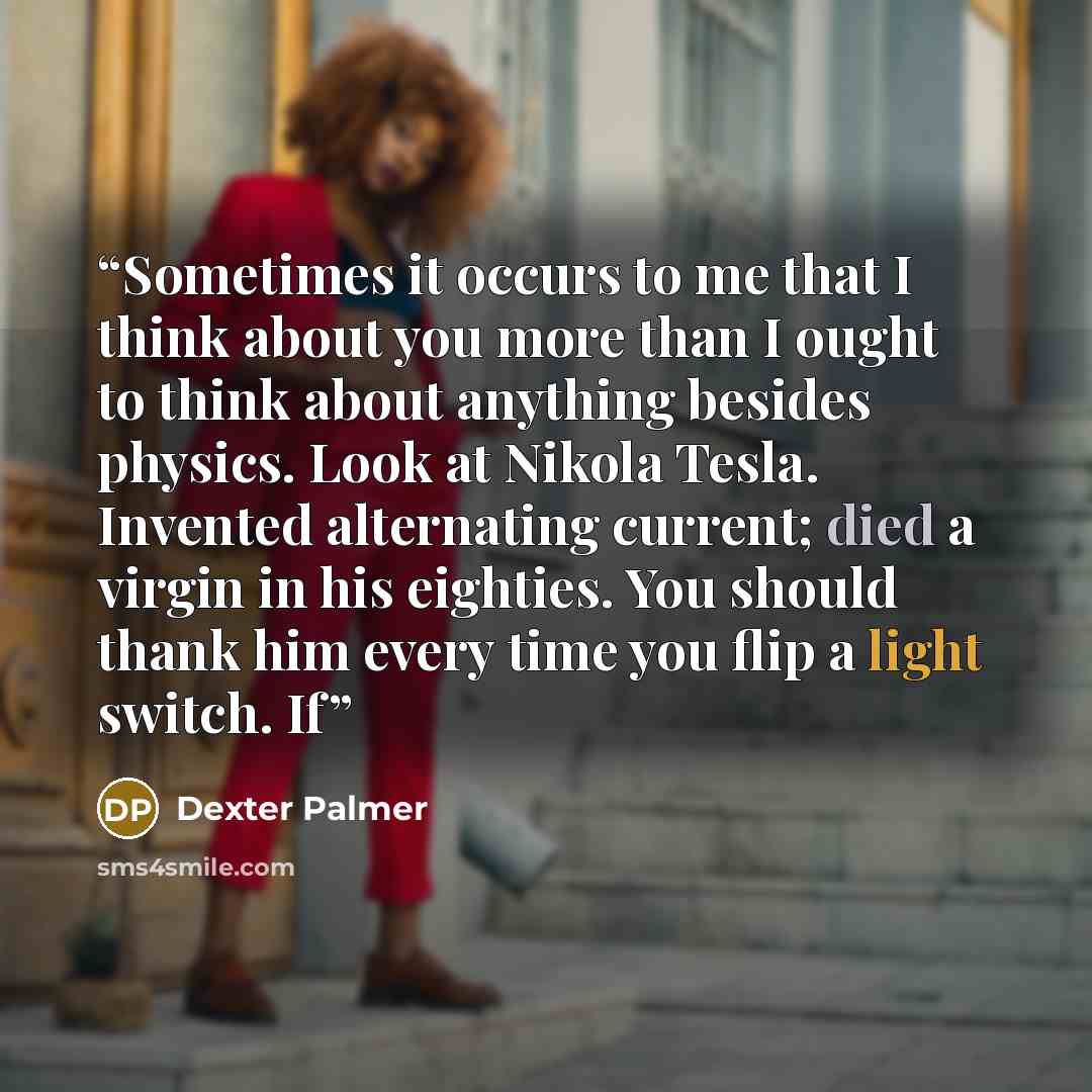 “Sometimes it occurs to me that I think about you more than I ought to think about anything besides physics. Look at Nikola Tesla. Invented alternating current; died a virgin in his eighties. You should thank him every time you flip a light switch. If” quote by Dexter Palmer