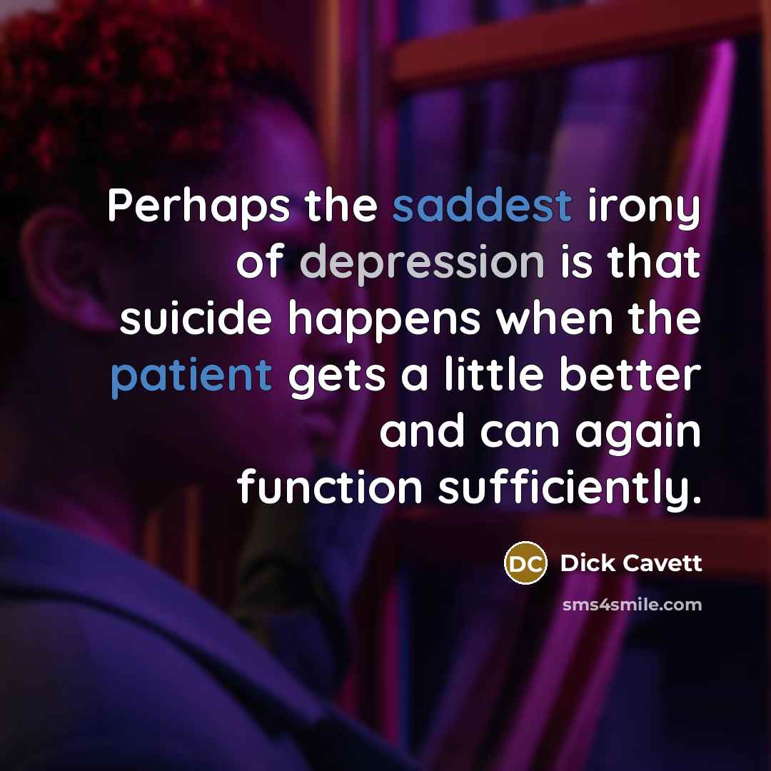 “Perhaps the saddest irony of depression is that suicide happens when the patient gets a little better and can again function sufficiently.” quote by Dick Cavett