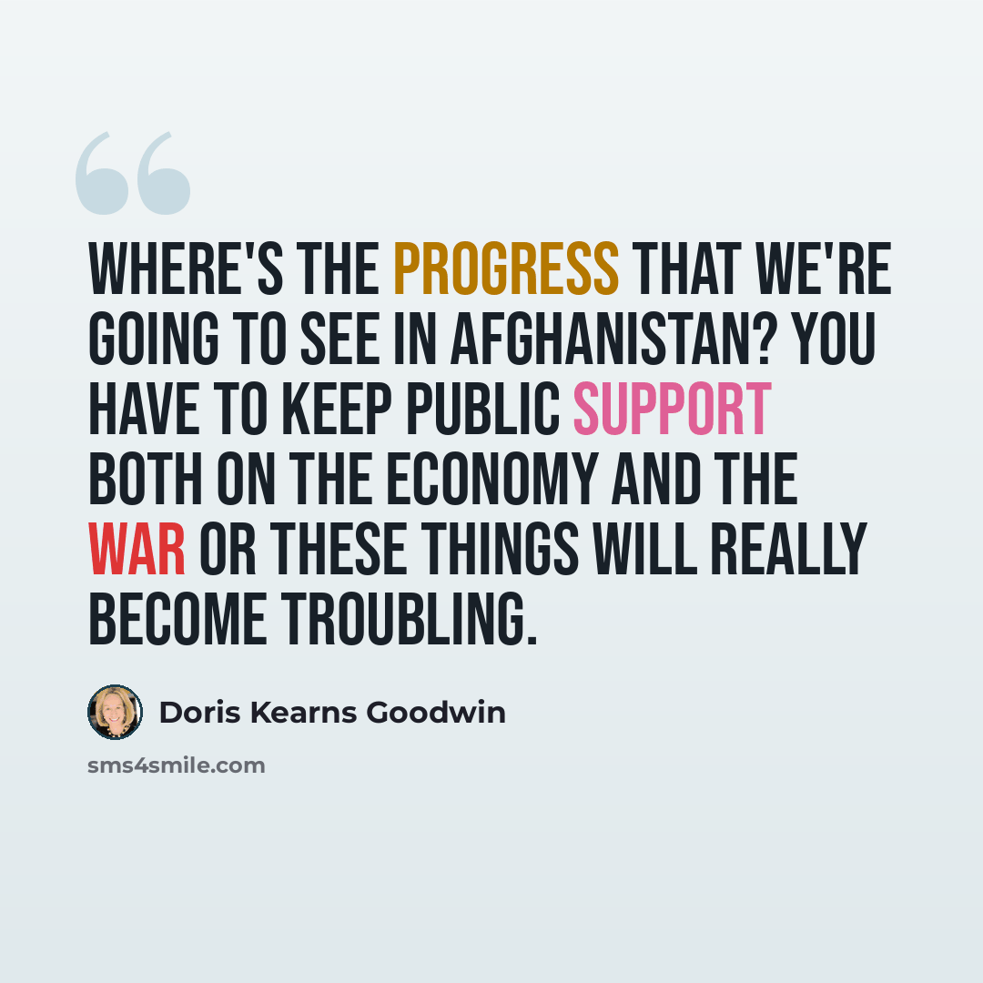 “Where's the progress that we're going to see in Afghanistan? You have to keep public support both on the economy and the war or these things will really become troubling.” quote by Doris Kearns Goodwin