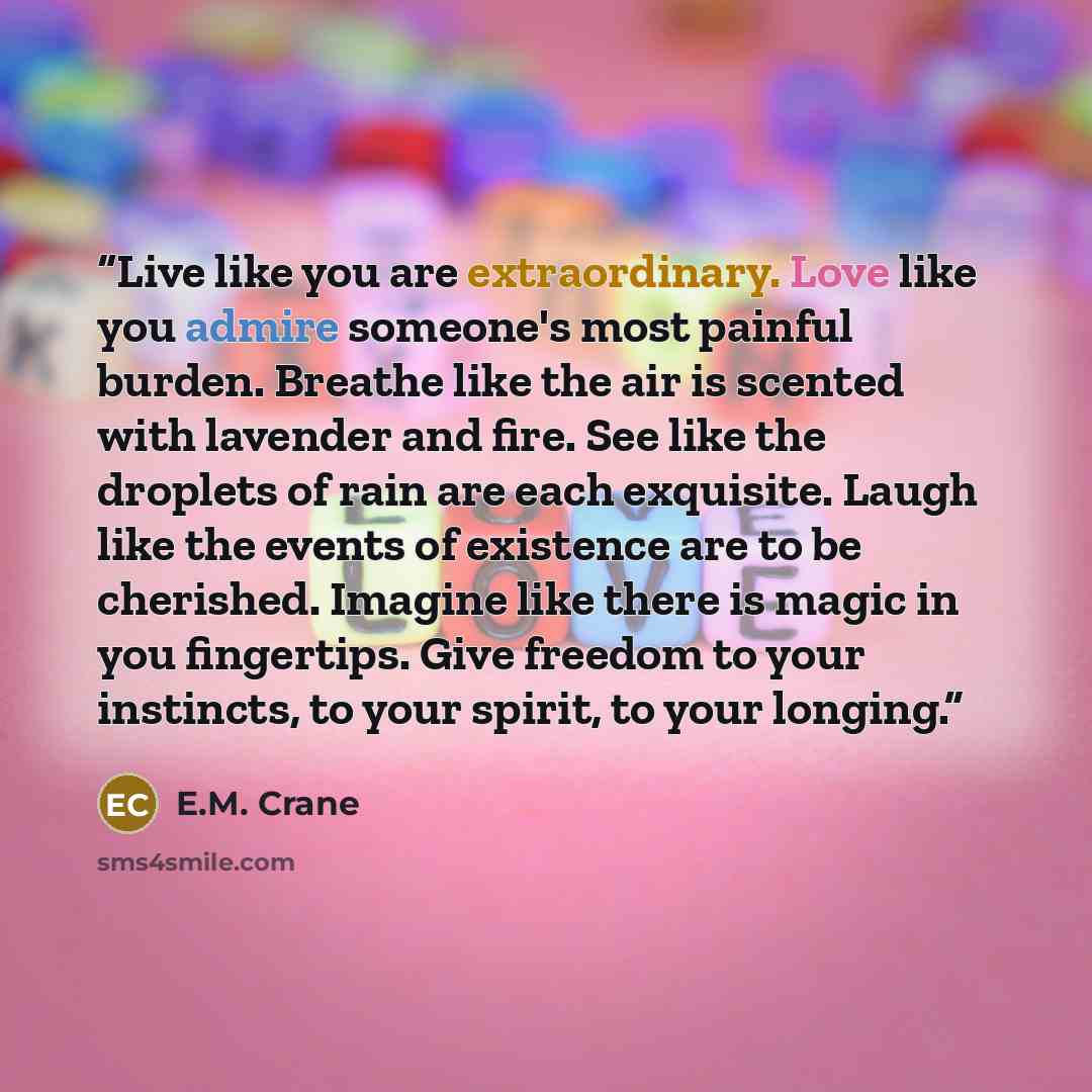 “Live like you are extraordinary. Love like you admire someone's most painful burden. Breathe like the air is scented with lavender and fire. See like the droplets of rain are each exquisite. Laugh like the events of existence are to be cherished. Imagine like there is magic in you fingertips. Give…” quote by E.M. Crane