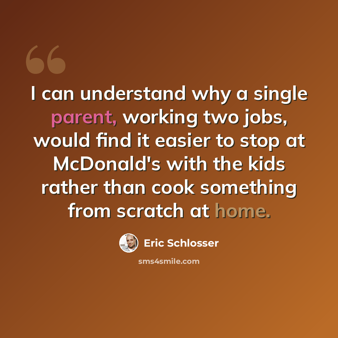 “I can understand why a single parent, working two jobs, would find it easier to stop at McDonald's with the kids rather than cook something from scratch at home.” quote by Eric Schlosser