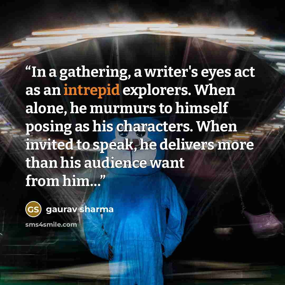 “In a gathering, a writer's eyes act as an intrepid explorers. When alone, he murmurs to himself posing as his characters. When invited to speak, he delivers more than his audience want from him…” quote by Gaurav Sharma