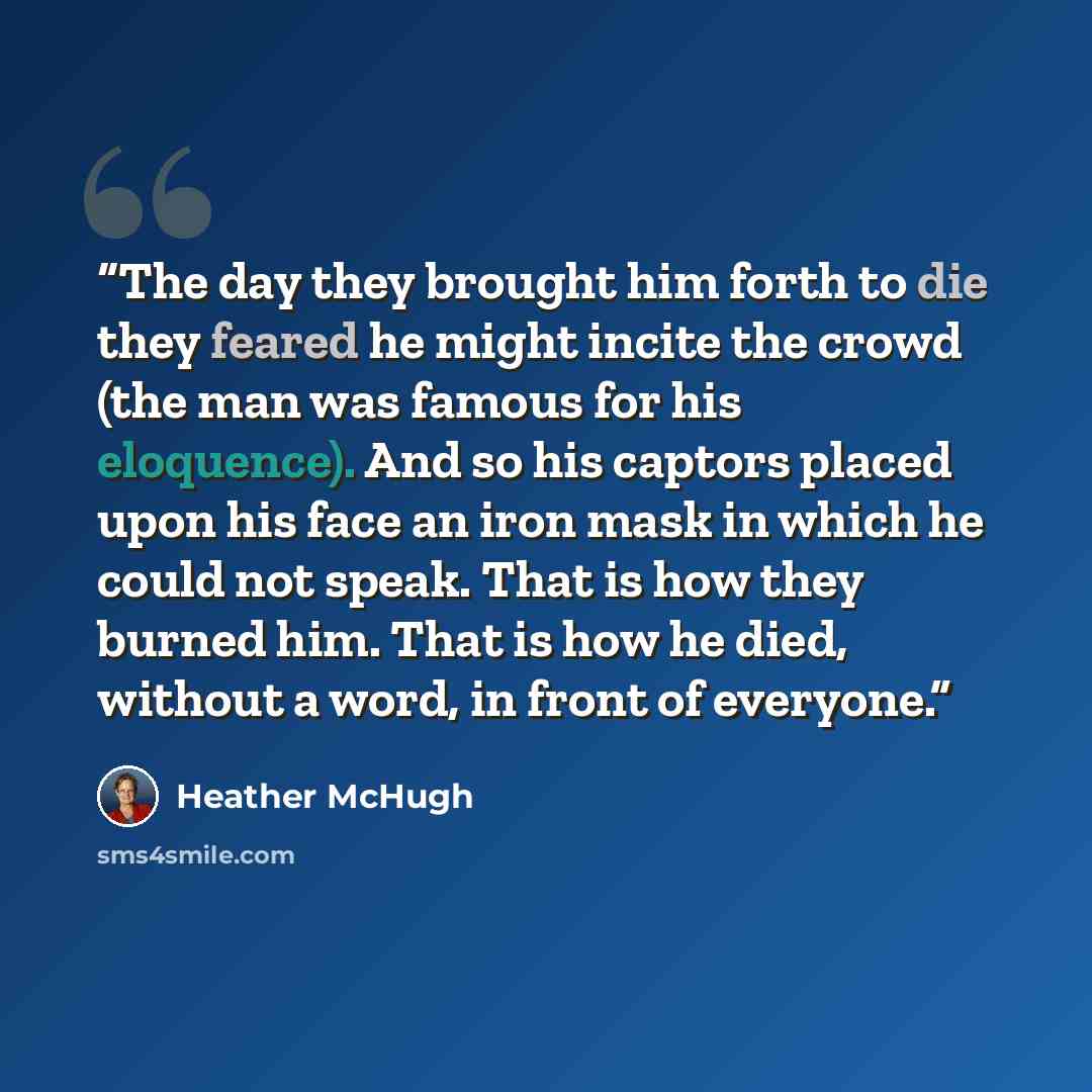 “The day they brought him forth to die they feared he might incite the crowd (the man was famous for his eloquence). And so his captors placed upon his face an iron mask in which he could not speak. That is how they burned him. That is how he died, without a word, in front of everyone.” quote by Heather McHugh