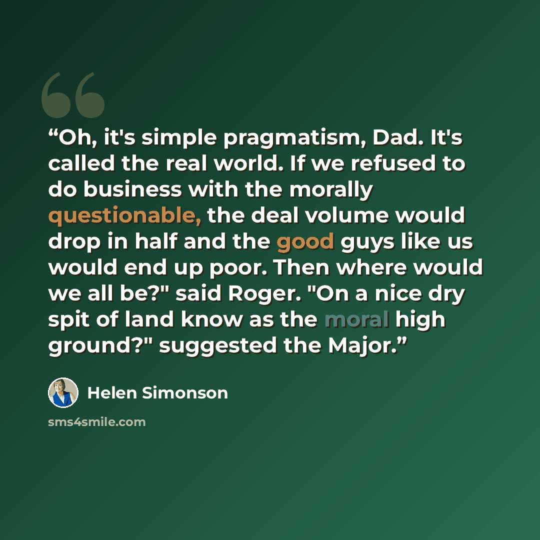 “Oh, it's simple pragmatism, Dad. It's called the real world. If we refused to do business with the morally questionable, the deal volume would drop in half and the good guys like us would end up poor. Then where would we all be?" said Roger. "On a nice dry spit of land know as the moral high…” quote by Helen Simonson