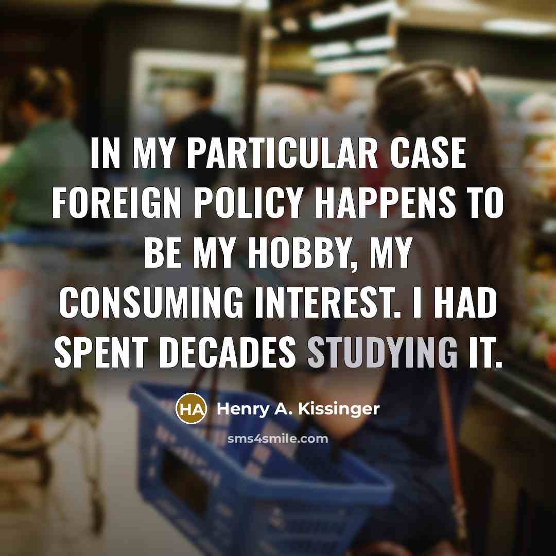 “In my particular case foreign policy happens to be my hobby, my consuming interest. I had spent decades studying it.” quote by Henry A. Kissinger