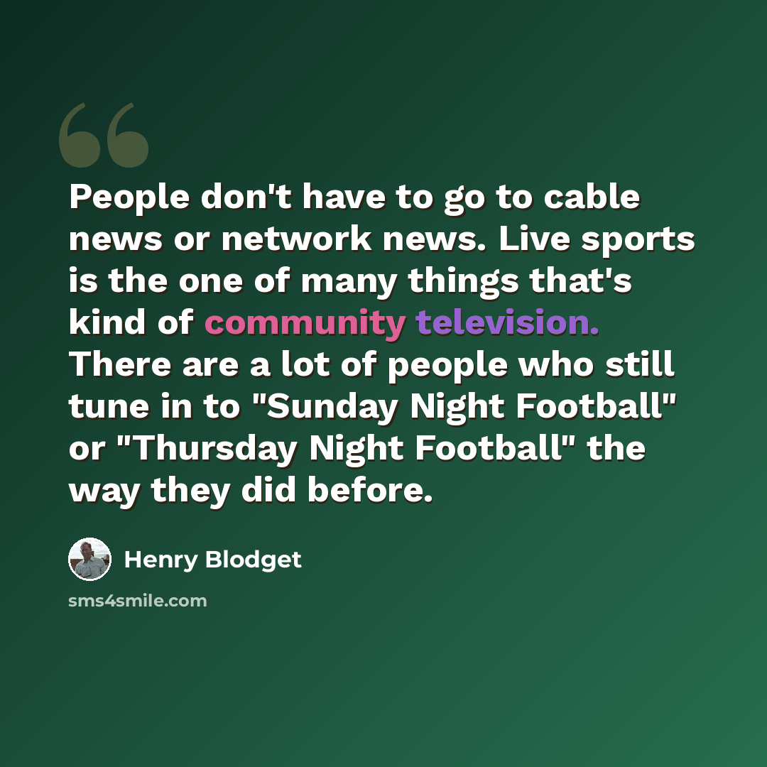 “People don't have to go to cable news or network news. Live sports is the one of many things that's kind of community television. There are a lot of people who still tune in to "Sunday Night Football" or "Thursday Night Football" the way they did before.” quote by Henry Blodget