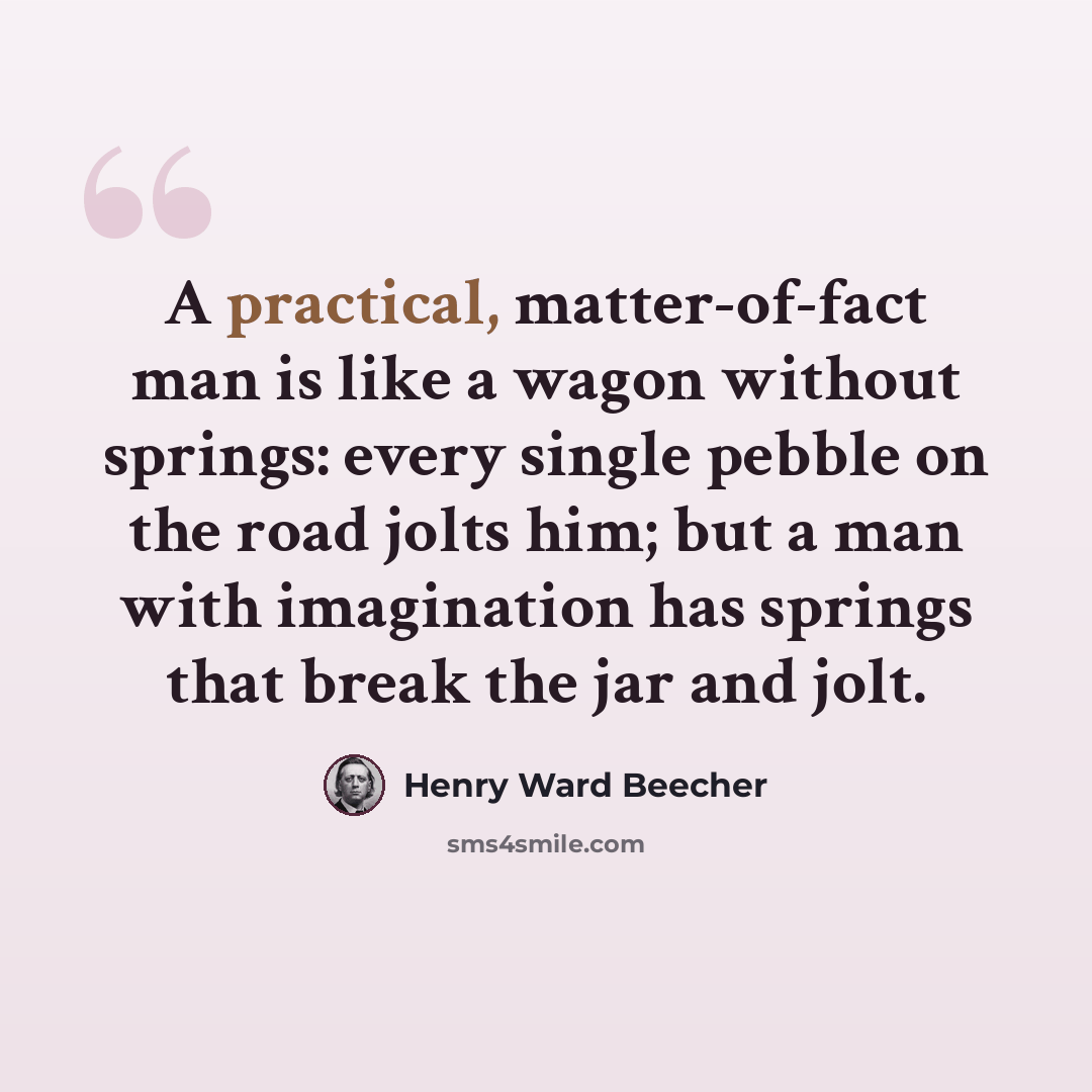 “A practical, matter-of-fact man is like a wagon without springs: every single pebble on the road jolts him; but a man with imagination has springs that break the jar and jolt.” quote by Henry Ward Beecher