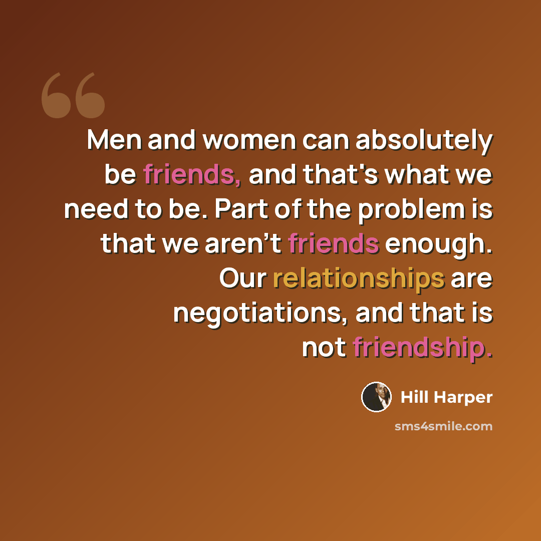 “Men and women can absolutely be friends, and that's what we need to be. Part of the problem is that we aren't friends enough. Our relationships are negotiations, and that is not friendship.” quote by Hill Harper