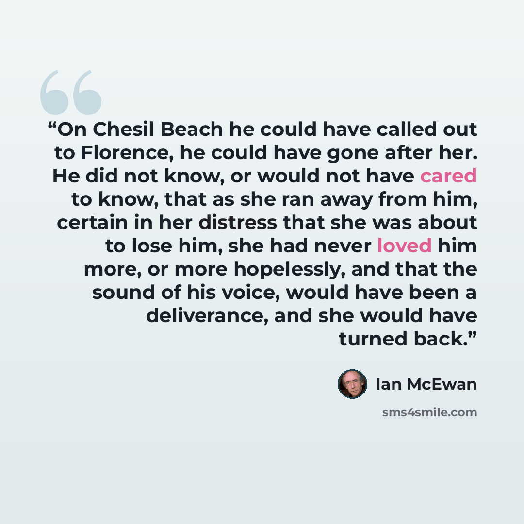 “On Chesil Beach he could have called out to Florence, he could have gone after her. He did not know, or would not have cared to know, that as she ran away from him, certain in her distress that she was about to lose him, she had never loved him more, or more hopelessly, and that the sound of his…” quote by Ian McEwan