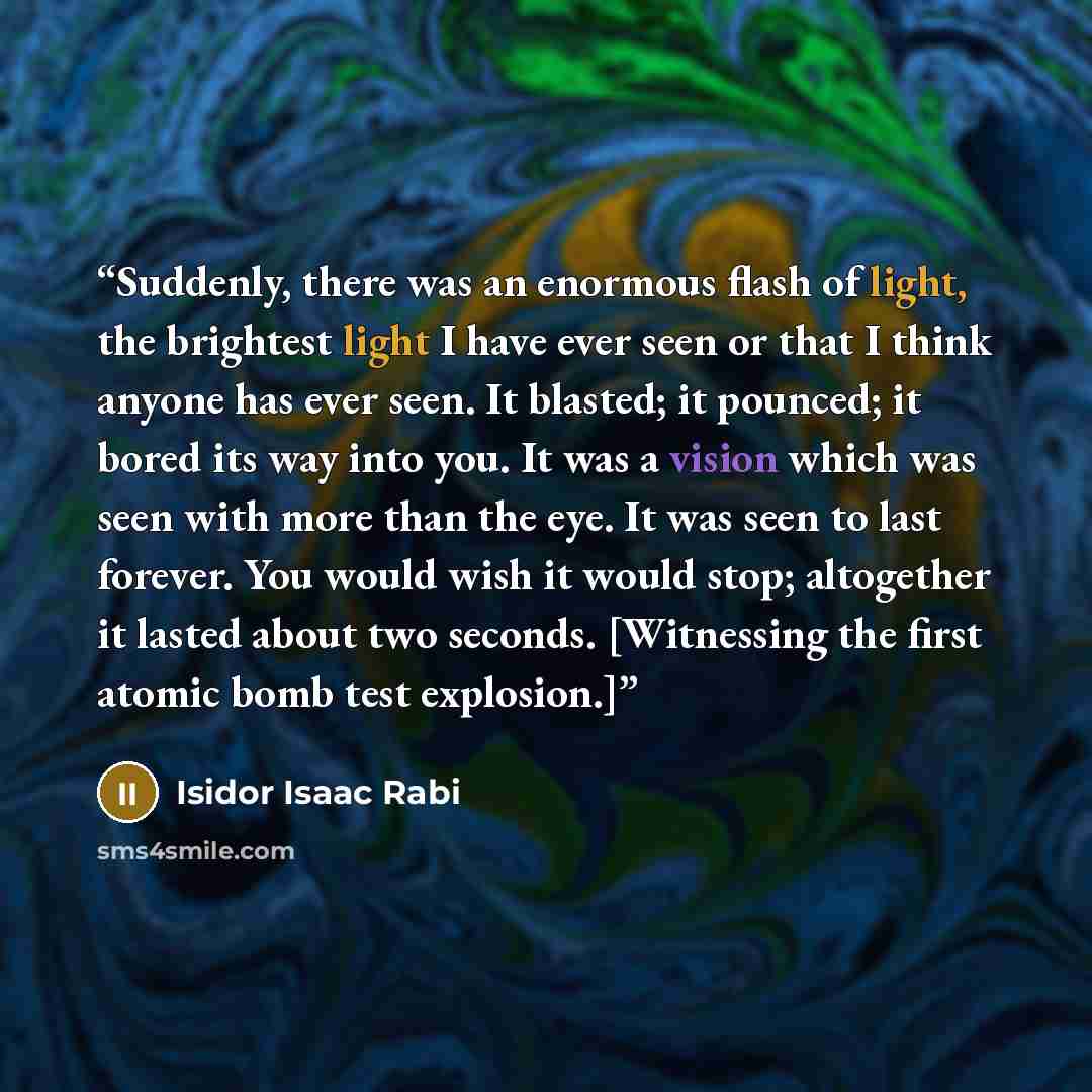 “Suddenly, there was an enormous flash of light, the brightest light I have ever seen or that I think anyone has ever seen. It blasted; it pounced; it bored its way into you. It was a vision which was seen with more than the eye. It was seen to last forever. You would wish it would stop; altogether…” quote by Isidor Isaac Rabi