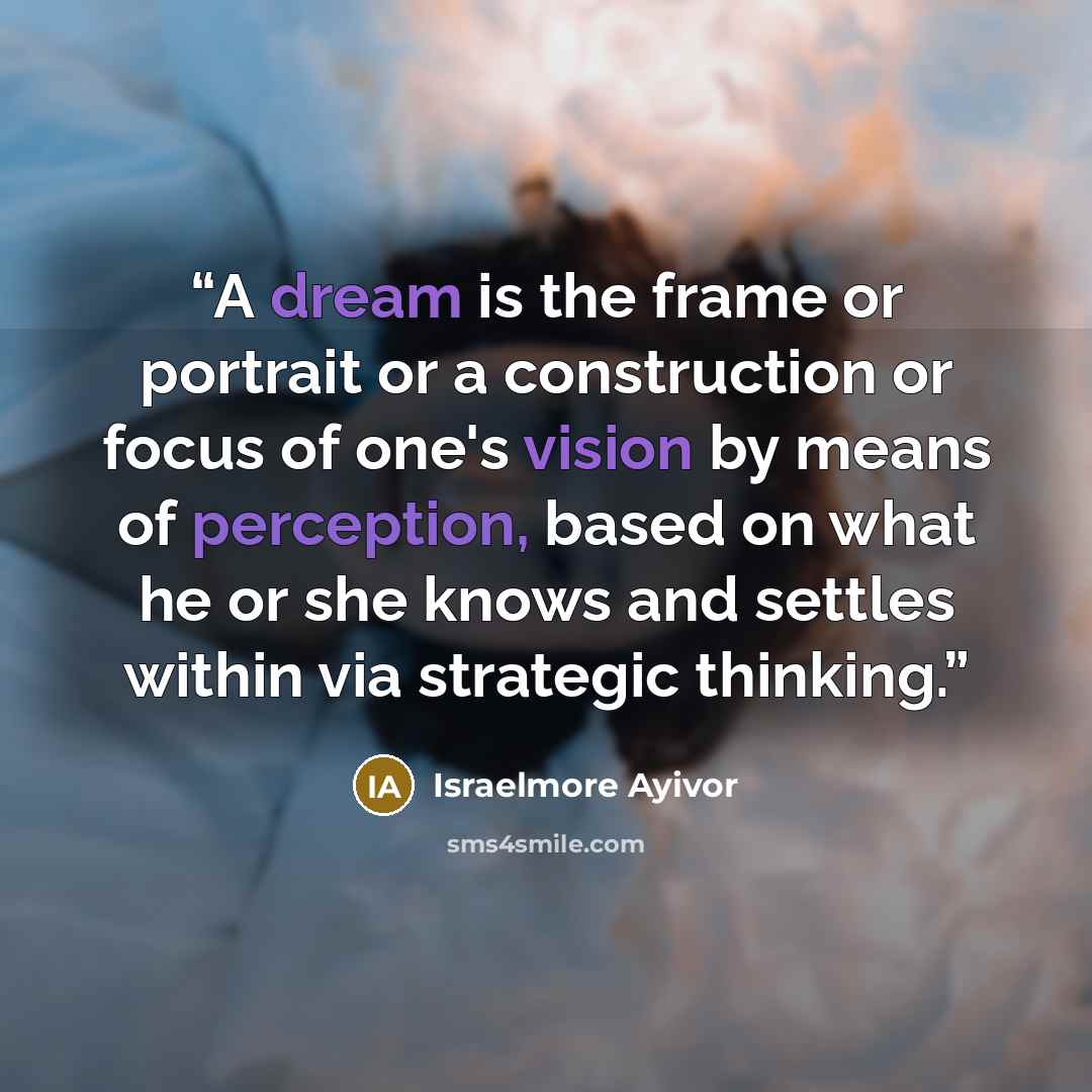 “A dream is the frame or portrait or a construction or focus of one's vision by means of perception, based on what he or she knows and settles within via strategic thinking.” quote by Israelmore Ayivor