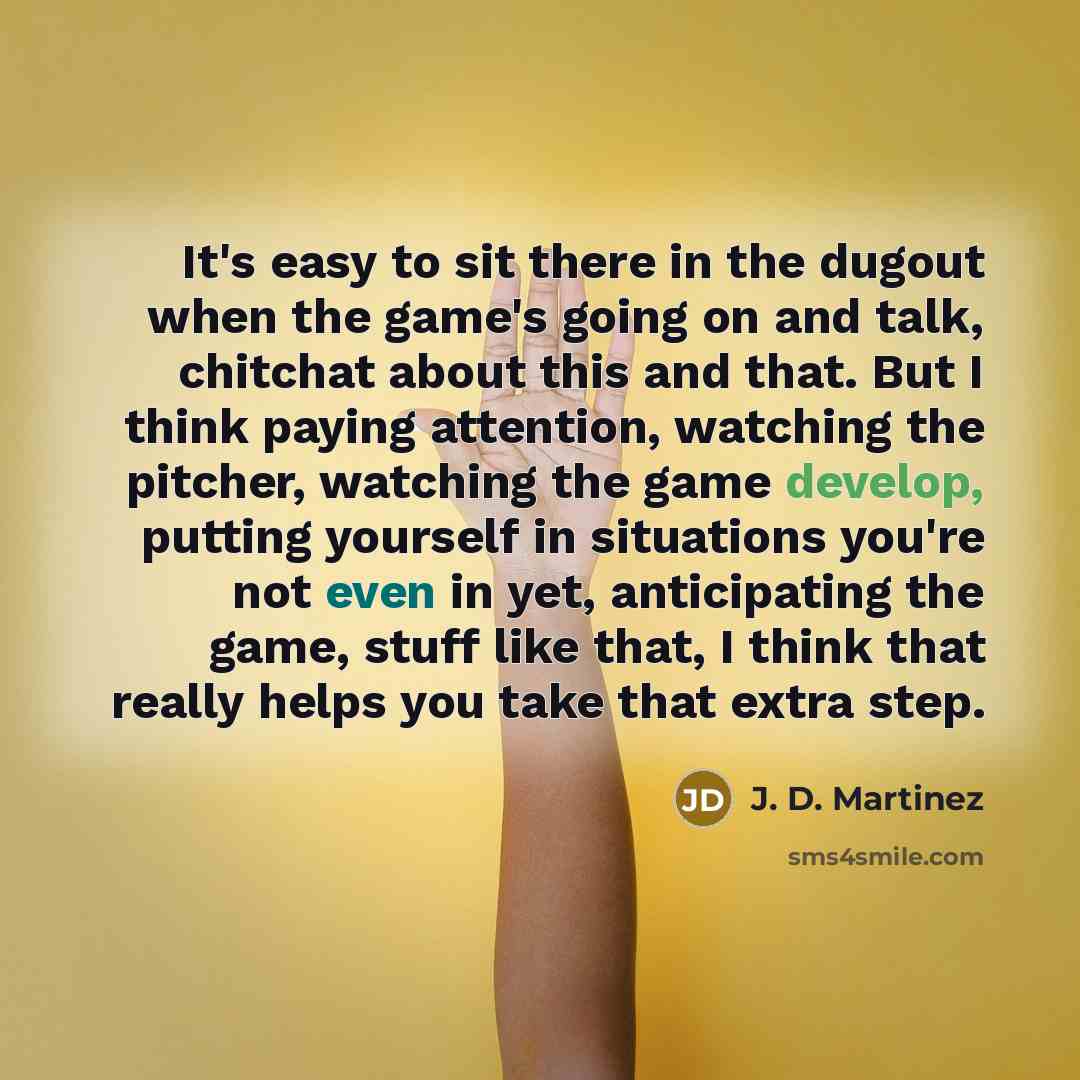 “It's easy to sit there in the dugout when the game's going on and talk, chitchat about this and that. But I think paying attention, watching the pitcher, watching the game develop, putting yourself in situations you're not even in yet, anticipating the game, stuff like that, I think that really…” quote by J. D. Martinez