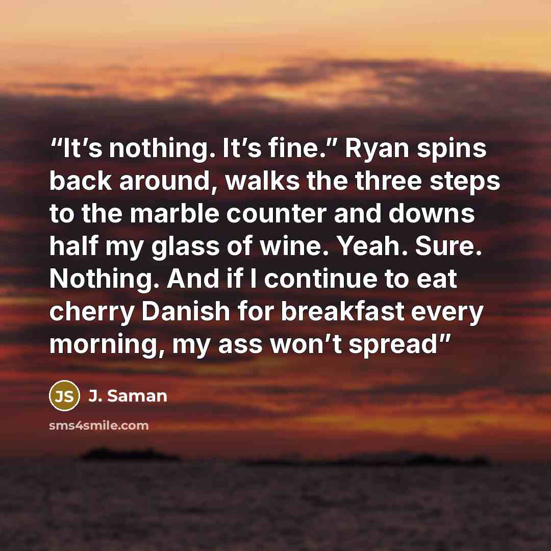 “It’s nothing. It’s fine.” Ryan spins back around, walks the three steps to the marble counter and downs half my glass of wine. Yeah. Sure. Nothing. And if I continue to eat cherry Danish for breakfast every morning, my ass won’t spread” quote by J. Saman