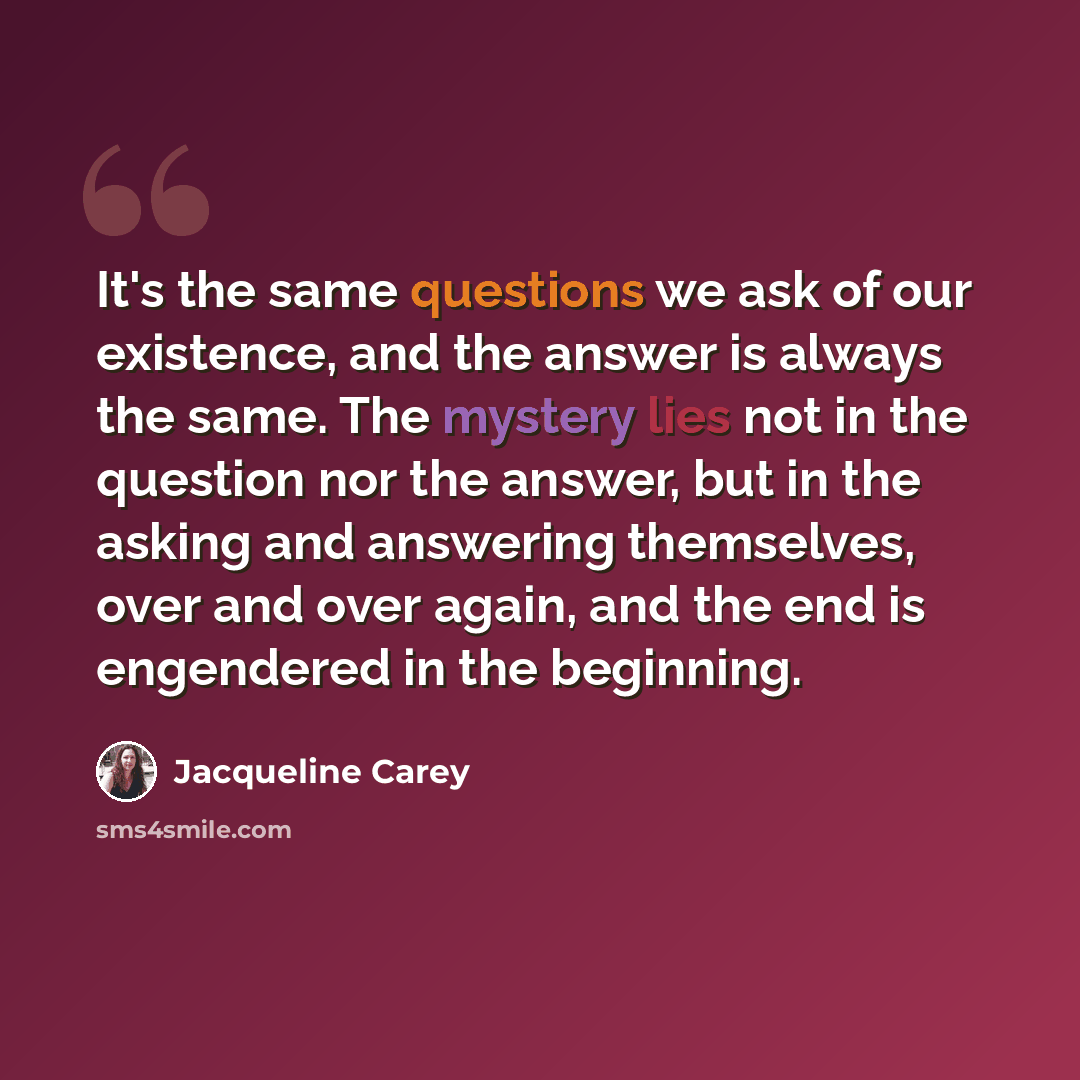 “It's the same questions we ask of our existence, and the answer is always the same. The mystery lies not in the question nor the answer, but in the asking and answering themselves, over and over again, and the end is engendered in the beginning.” quote by Jacqueline Carey