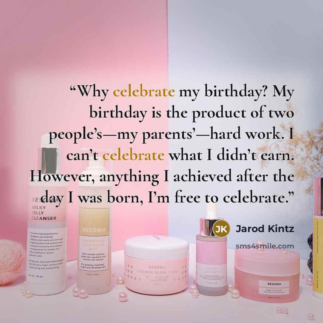 “Why celebrate my birthday? My birthday is the product of two people’s—my parents’—hard work. I can’t celebrate what I didn’t earn. However, anything I achieved after the day I was born, I’m free to celebrate.” quote by Jarod Kintz