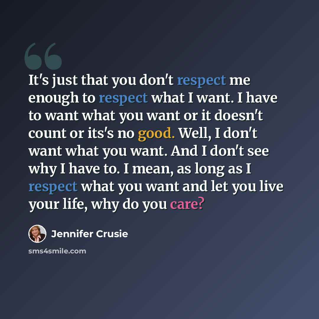 “It's just that you don't respect me enough to respect what I want. I have to want what you want or it doesn't count or its's no good. Well, I don't want what you want. And I don't see why I have to. I mean, as long as I respect what you want and let you live your life, why do you care?” quote by Jennifer Crusie