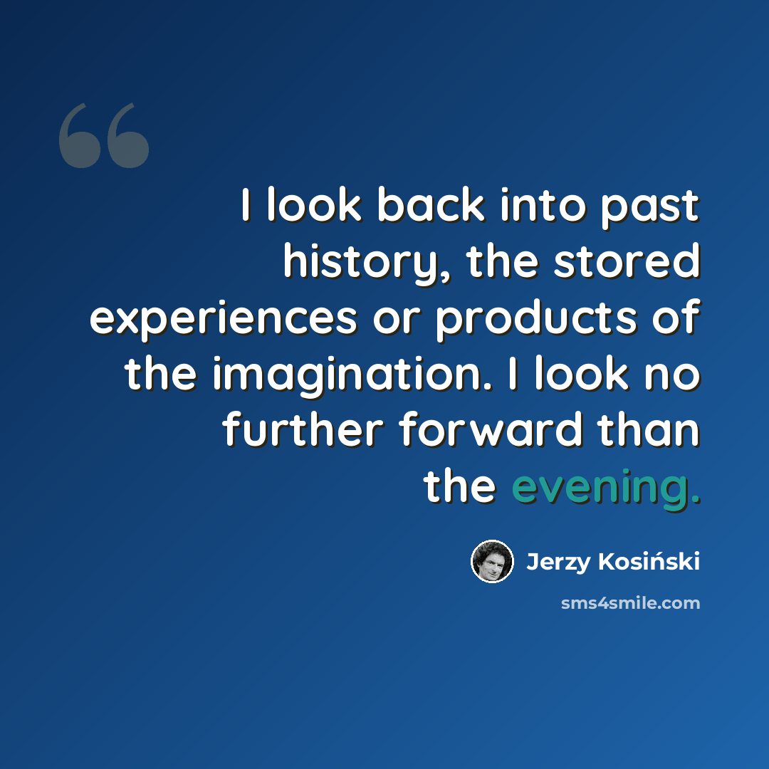 “I look back into past history, the stored experiences or products of the imagination. I look no further forward than the evening.” quote by Jerzy Kosinski