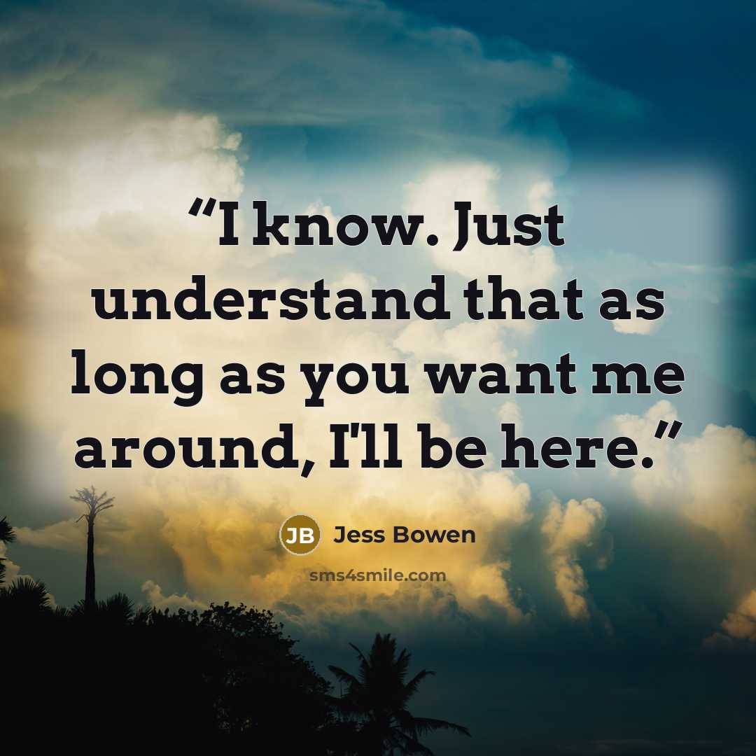 “I know. Just understand that as long as you want me around, I'll be here.” quote by Jess Bowen