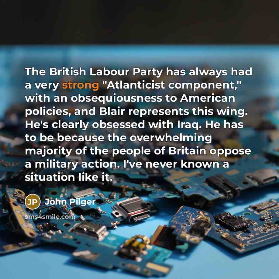 “The British Labour Party has always had a very strong "Atlanticist component," with an obsequiousness to American policies, and Blair represents this wing. He's clearly obsessed with Iraq. He has to be because the overwhelming majority of the people of Britain oppose a military action. I've never…” quote by John Pilger