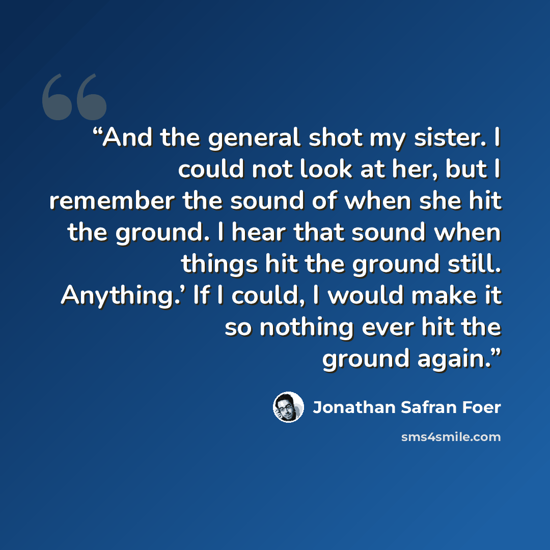 “And the general shot my sister. I could not look at her, but I remember the sound of when she hit the ground. I hear that sound when things hit the ground still. Anything.’ If I could, I would make it so nothing ever hit the ground again.” quote by Jonathan Safran Foer