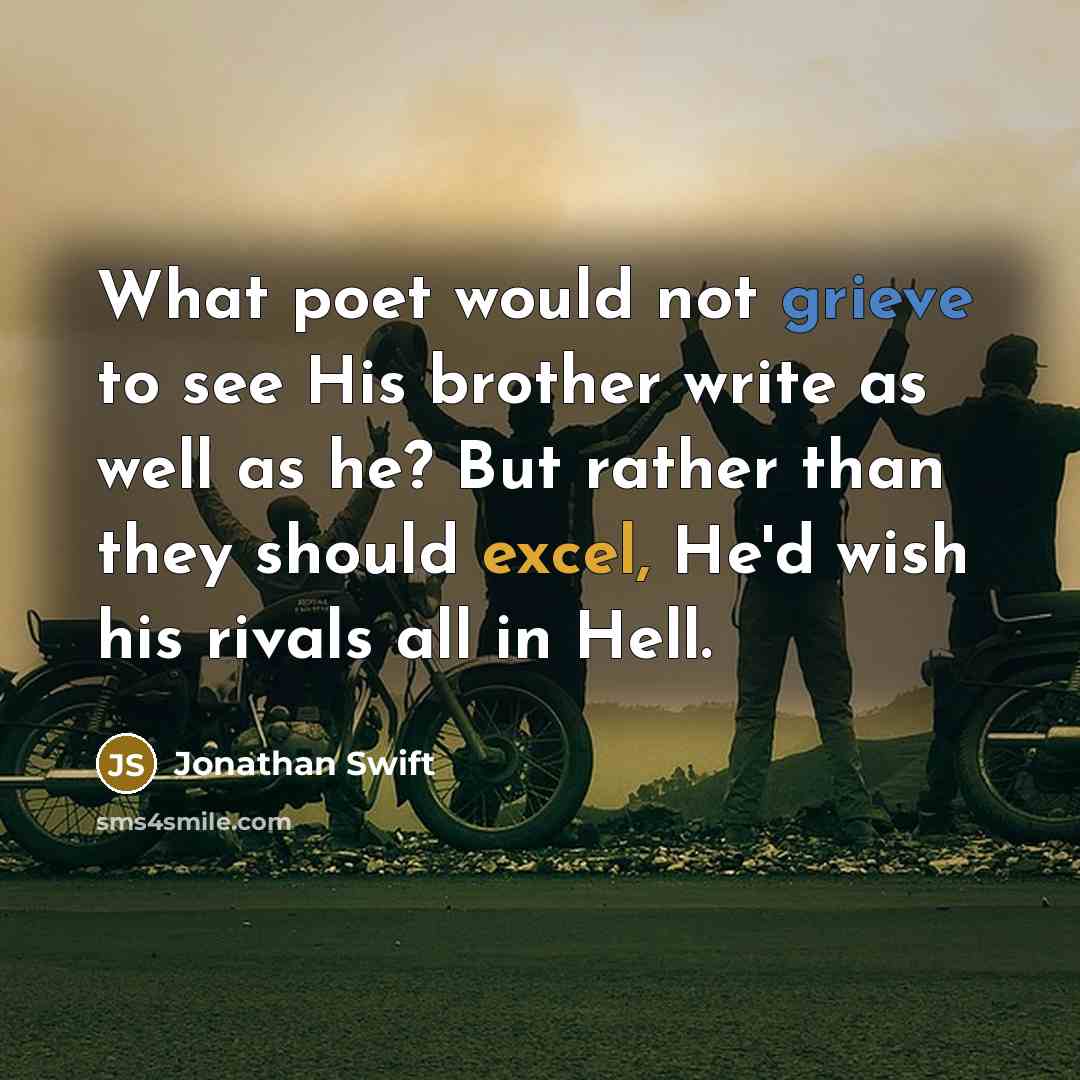 “What poet would not grieve to see His brother write as well as he? But rather than they should excel, He'd wish his rivals all in Hell.” quote by Jonathan Swift