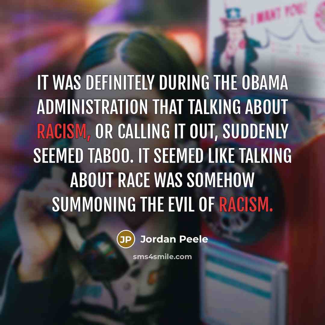 “It was definitely during the Obama administration that talking about racism, or calling it out, suddenly seemed taboo. It seemed like talking about race was somehow summoning the evil of racism.” quote by Jordan Peele