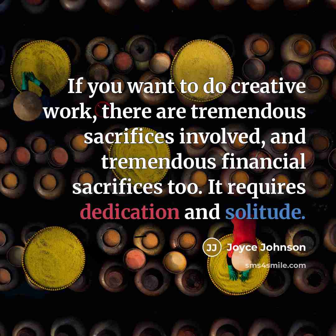 “If you want to do creative work, there are tremendous sacrifices involved, and tremendous financial sacrifices too. It requires dedication and solitude.” quote by Joyce Johnson
