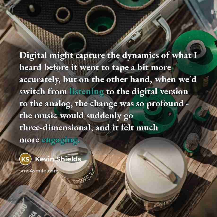 “Digital might capture the dynamics of what I heard before it went to tape a bit more accurately, but on the other hand, when we'd switch from listening to the digital version to the analog, the change was so profound - the music would suddenly go three-dimensional, and it felt much more engaging.” quote by Kevin Shields