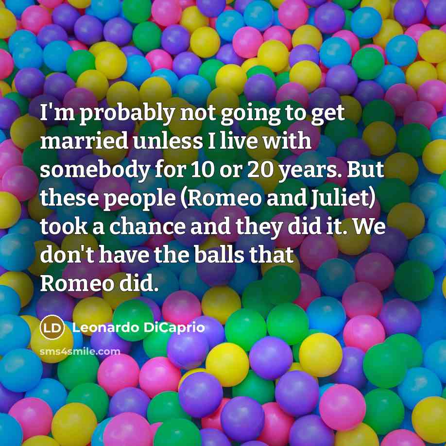“I'm probably not going to get married unless I live with somebody for 10 or 20 years. But these people (Romeo and Juliet) took a chance and they did it. We don't have the balls that Romeo did.” quote by Leonardo DiCaprio