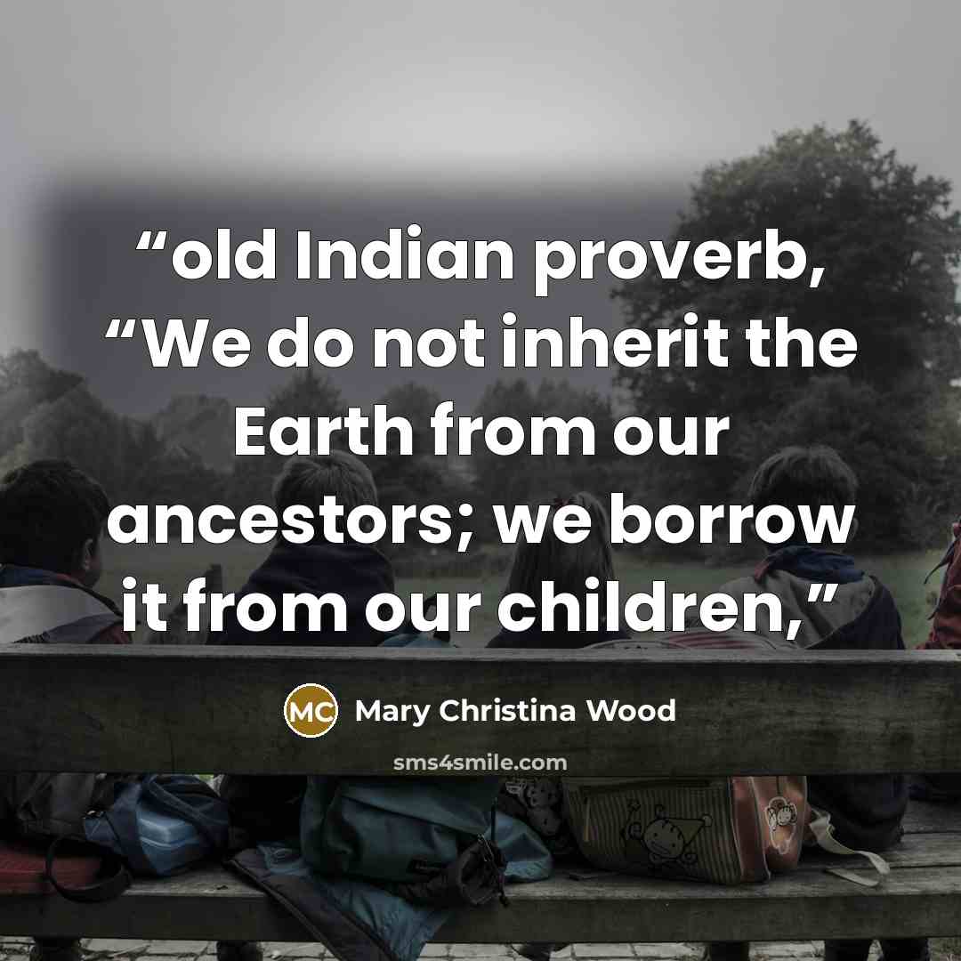 “old Indian proverb, “We do not inherit the Earth from our ancestors; we borrow it from our children,” quote by Mary Christina Wood