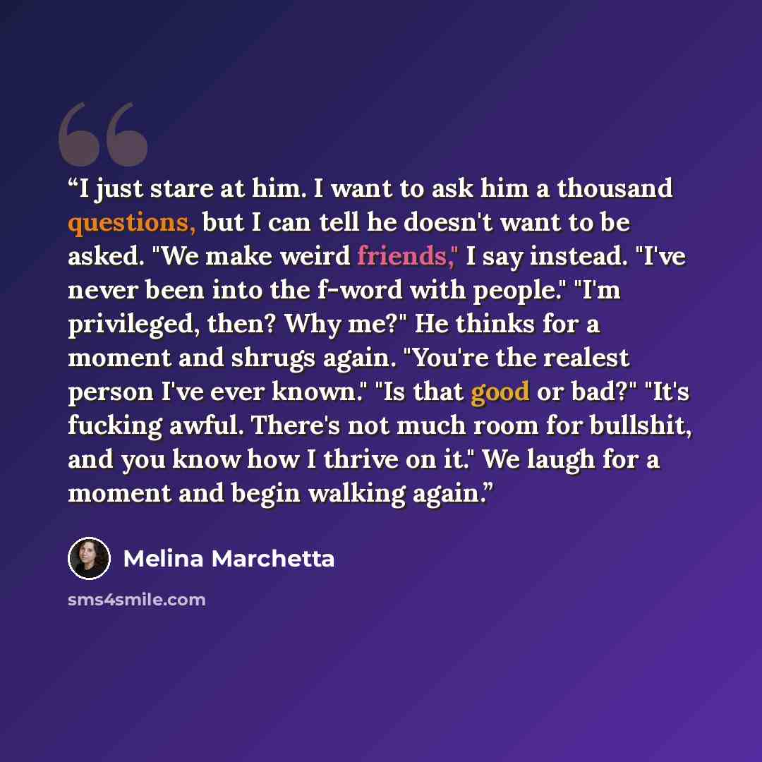“I just stare at him. I want to ask him a thousand questions, but I can tell he doesn't want to be asked. "We make weird friends," I say instead. "I've never been into the f-word with people." "I'm privileged, then? Why me?" He thinks for a moment and shrugs again. "You're the realest person I've…” quote by Melina Marchetta