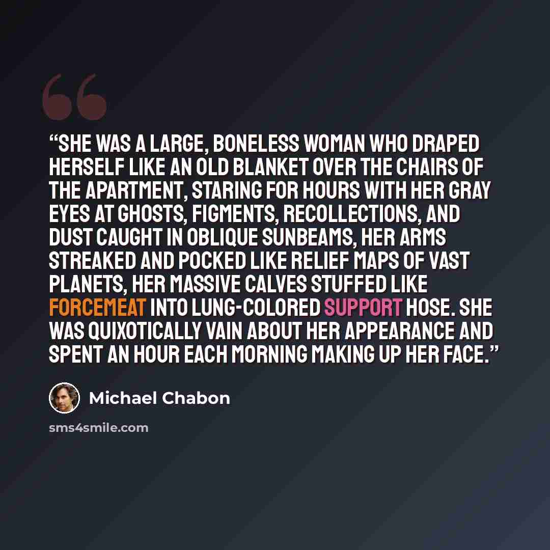 “She was a large, boneless woman who draped herself like an old blanket over the chairs of the apartment, staring for hours with her gray eyes at ghosts, figments, recollections, and dust caught in oblique sunbeams, her arms streaked and pocked like relief maps of vast planets, her massive calves…” quote by Michael Chabon