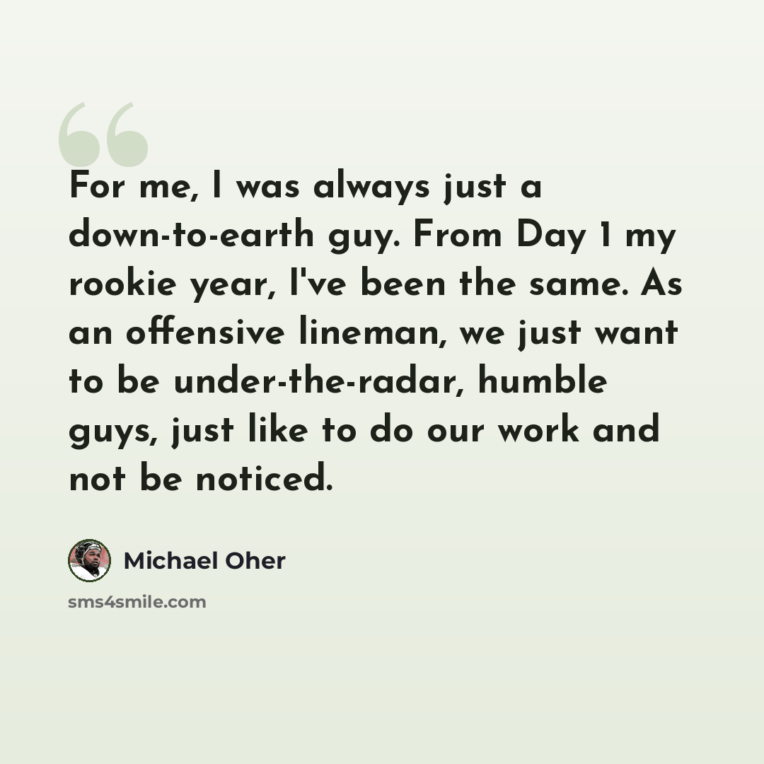 “For me, I was always just a down-to-earth guy. From Day 1 my rookie year, I've been the same. As an offensive lineman, we just want to be under-the-radar, humble guys, just like to do our work and not be noticed.” quote by Michael Oher