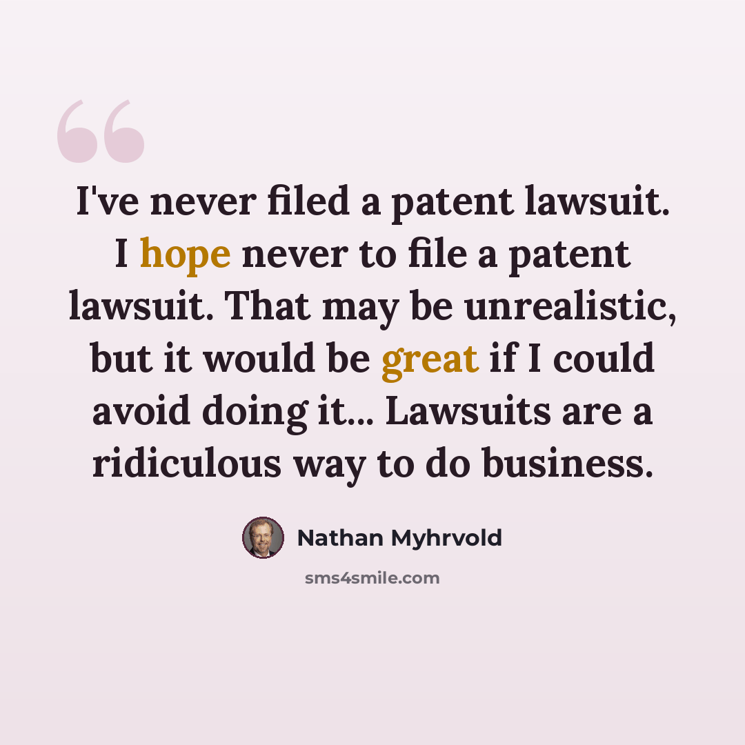 “I've never filed a patent lawsuit. I hope never to file a patent lawsuit. That may be unrealistic, but it would be great if I could avoid doing it... Lawsuits are a ridiculous way to do business.” quote by Nathan Myhrvold