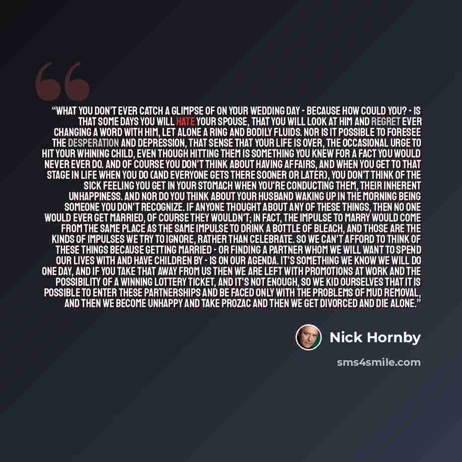 “What you don't ever catch a glimpse of on your wedding day - because how could you? - is that some days you will hate your spouse, that you will look at him and regret ever changing a word with him, let alone a ring and bodily fluids. Nor is it possible to foresee the desperation and depression…” quote by Nick Hornby