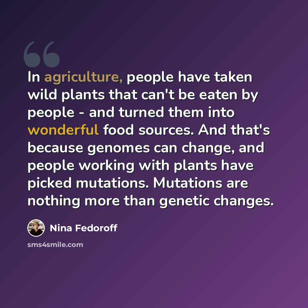 “In agriculture, people have taken wild plants that can't be eaten by people - and turned them into wonderful food sources. And that's because genomes can change, and people working with plants have picked mutations. Mutations are nothing more than genetic changes.” quote by Nina Fedoroff