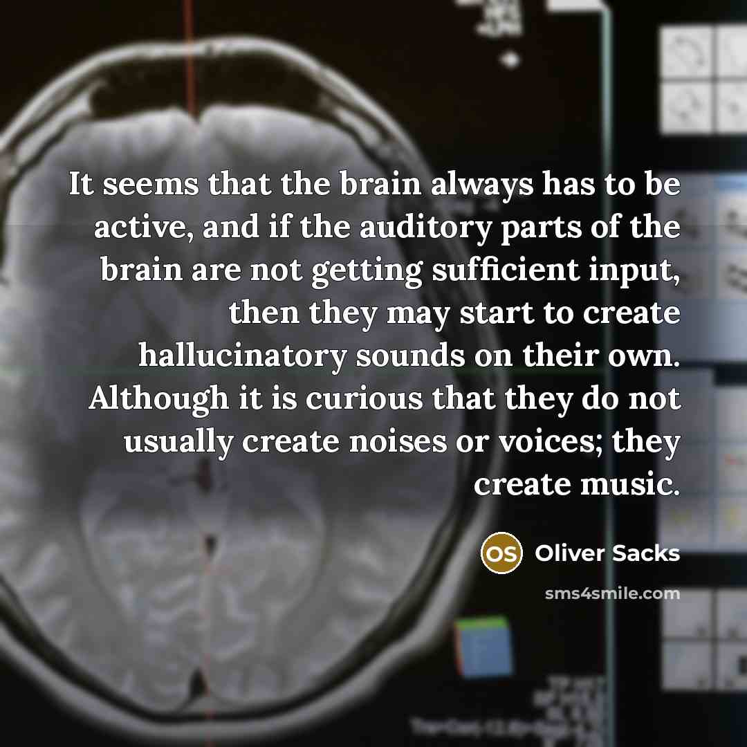 “It seems that the brain always has to be active, and if the auditory parts of the brain are not getting sufficient input, then they may start to create hallucinatory sounds on their own. Although it is curious that they do not usually create noises or voices; they create music.” quote by Oliver Sacks