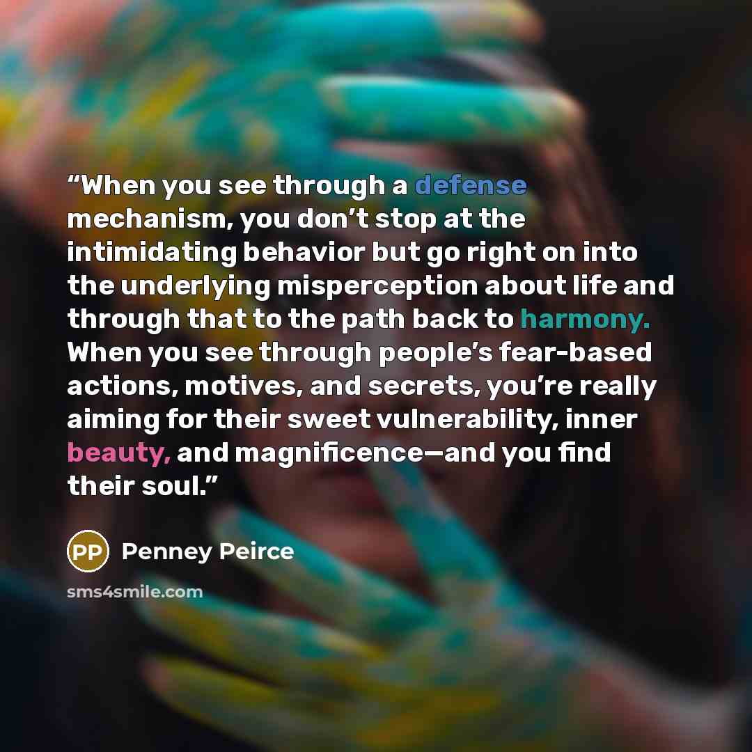 “When you see through a defense mechanism, you don’t stop at the intimidating behavior but go right on into the underlying misperception about life and through that to the path back to harmony. When you see through people’s fear-based actions, motives, and secrets, you’re really aiming for their…” quote by Penney Peirce