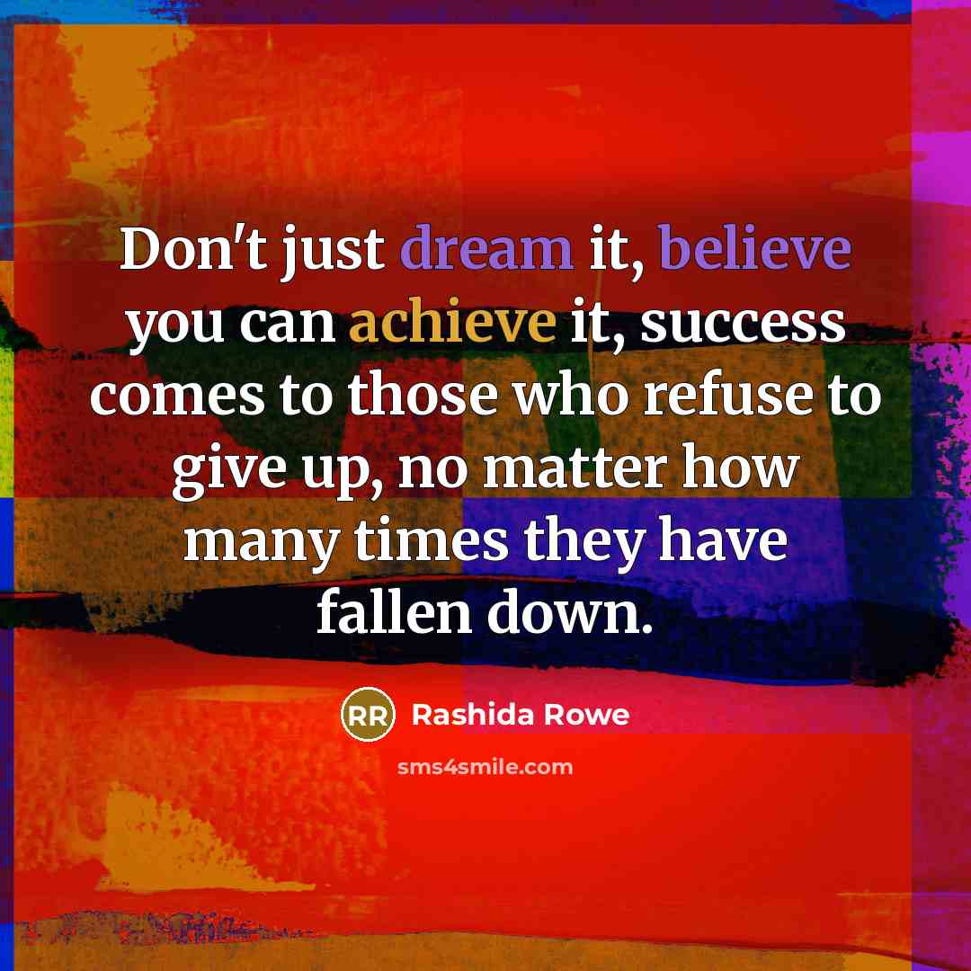 “Don't just dream it, believe you can achieve it, success comes to those who refuse to give up, no matter how many times they have fallen down.” quote by Rashida Rowe